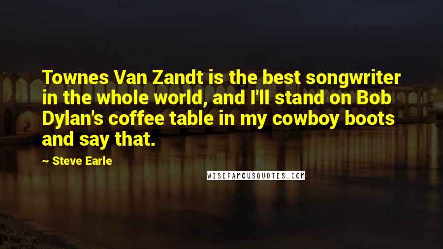 Steve Earle Quotes: Townes Van Zandt is the best songwriter in the whole world, and I'll stand on Bob Dylan's coffee table in my cowboy boots and say that.