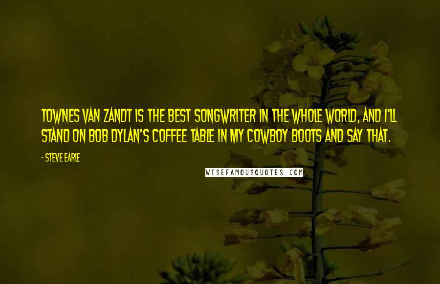 Steve Earle Quotes: Townes Van Zandt is the best songwriter in the whole world, and I'll stand on Bob Dylan's coffee table in my cowboy boots and say that.