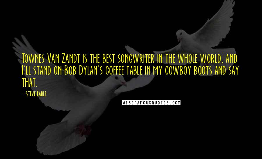 Steve Earle Quotes: Townes Van Zandt is the best songwriter in the whole world, and I'll stand on Bob Dylan's coffee table in my cowboy boots and say that.