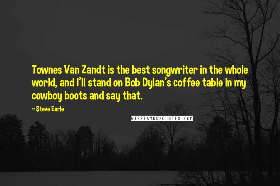 Steve Earle Quotes: Townes Van Zandt is the best songwriter in the whole world, and I'll stand on Bob Dylan's coffee table in my cowboy boots and say that.
