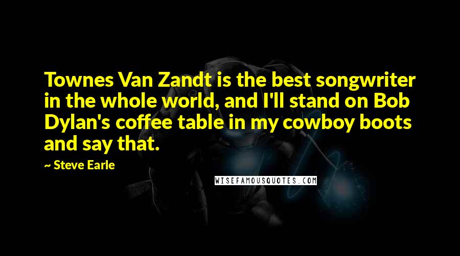 Steve Earle Quotes: Townes Van Zandt is the best songwriter in the whole world, and I'll stand on Bob Dylan's coffee table in my cowboy boots and say that.