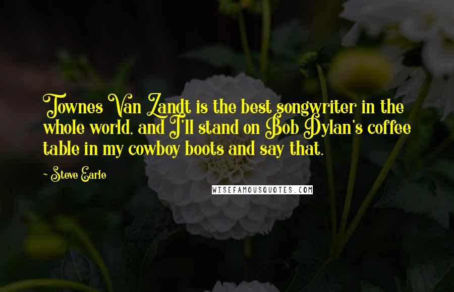 Steve Earle Quotes: Townes Van Zandt is the best songwriter in the whole world, and I'll stand on Bob Dylan's coffee table in my cowboy boots and say that.