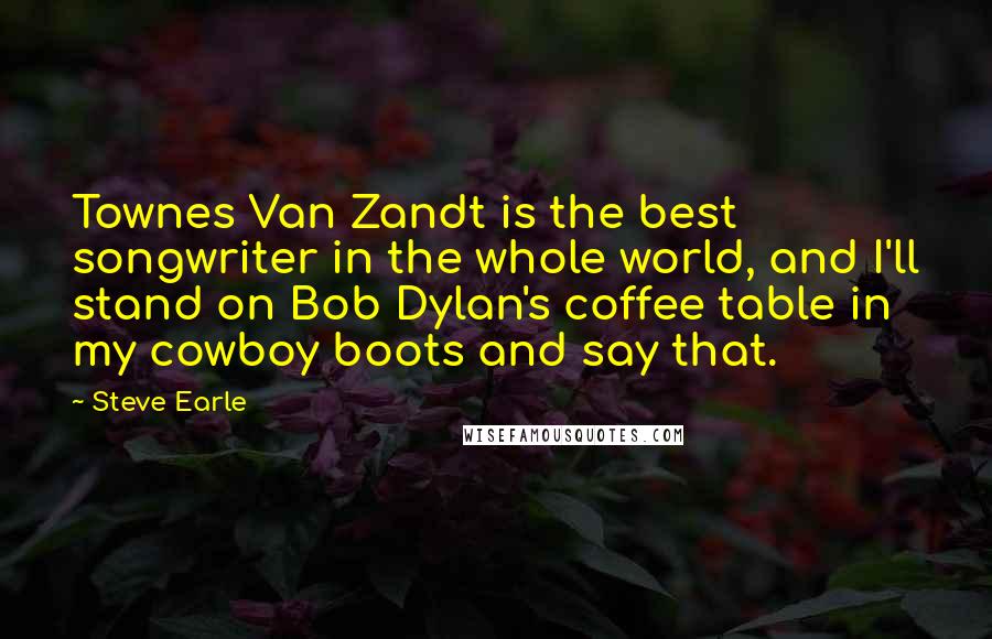 Steve Earle Quotes: Townes Van Zandt is the best songwriter in the whole world, and I'll stand on Bob Dylan's coffee table in my cowboy boots and say that.