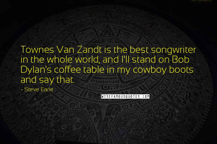 Steve Earle Quotes: Townes Van Zandt is the best songwriter in the whole world, and I'll stand on Bob Dylan's coffee table in my cowboy boots and say that.