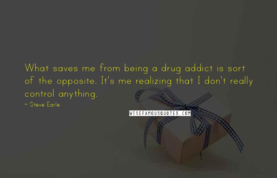 Steve Earle Quotes: What saves me from being a drug addict is sort of the opposite. It's me realizing that I don't really control anything.