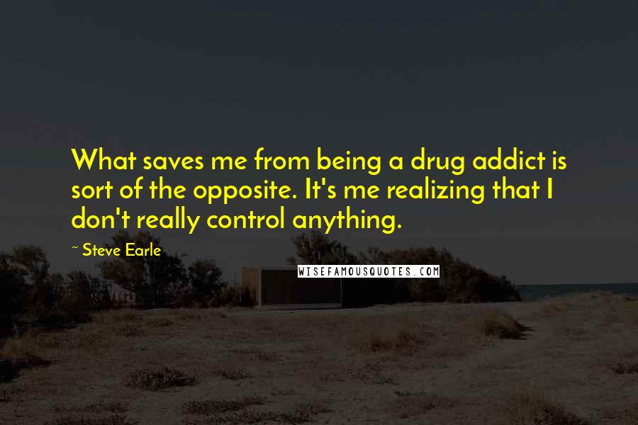 Steve Earle Quotes: What saves me from being a drug addict is sort of the opposite. It's me realizing that I don't really control anything.