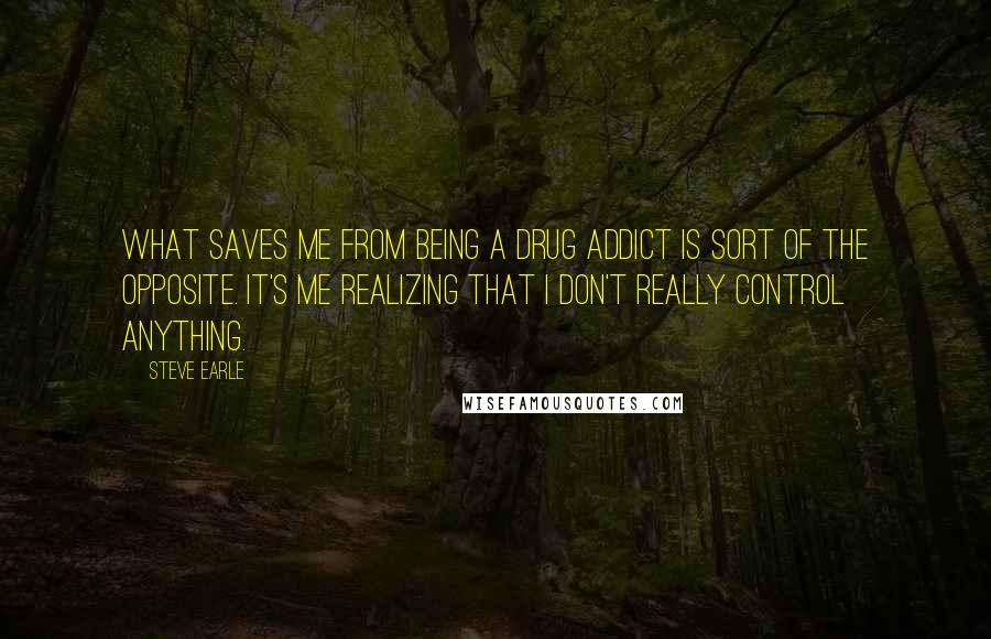 Steve Earle Quotes: What saves me from being a drug addict is sort of the opposite. It's me realizing that I don't really control anything.