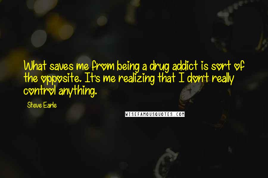 Steve Earle Quotes: What saves me from being a drug addict is sort of the opposite. It's me realizing that I don't really control anything.