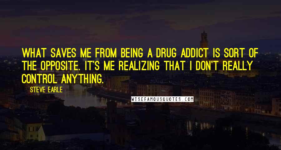 Steve Earle Quotes: What saves me from being a drug addict is sort of the opposite. It's me realizing that I don't really control anything.