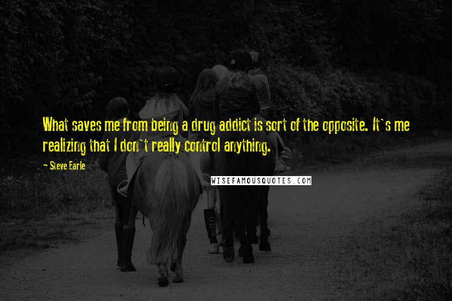 Steve Earle Quotes: What saves me from being a drug addict is sort of the opposite. It's me realizing that I don't really control anything.