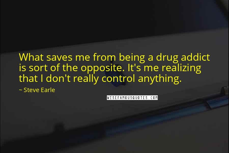 Steve Earle Quotes: What saves me from being a drug addict is sort of the opposite. It's me realizing that I don't really control anything.