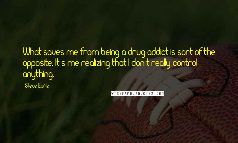 Steve Earle Quotes: What saves me from being a drug addict is sort of the opposite. It's me realizing that I don't really control anything.