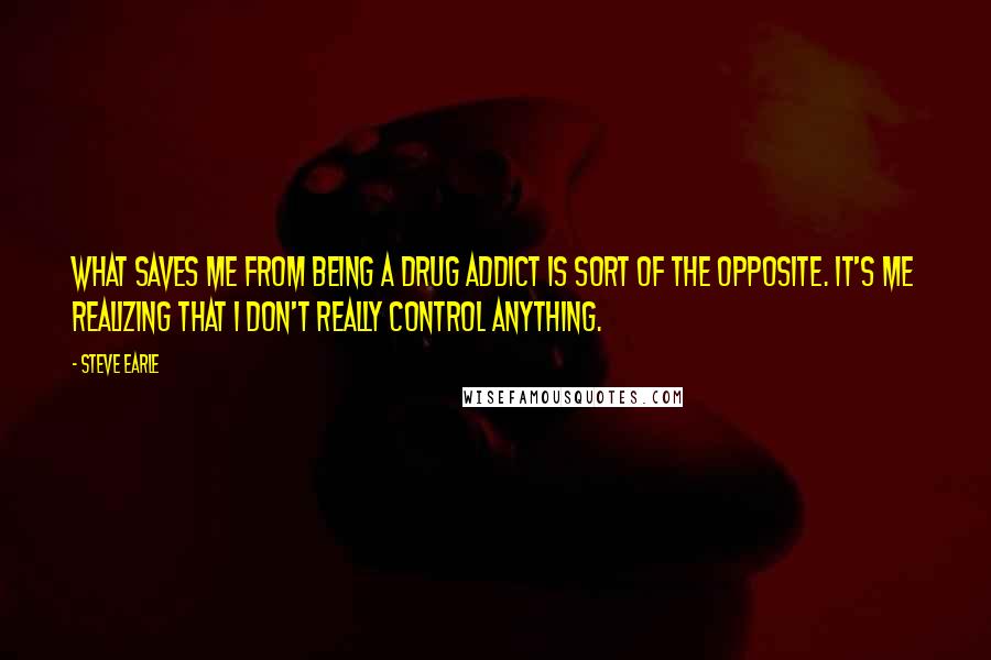 Steve Earle Quotes: What saves me from being a drug addict is sort of the opposite. It's me realizing that I don't really control anything.