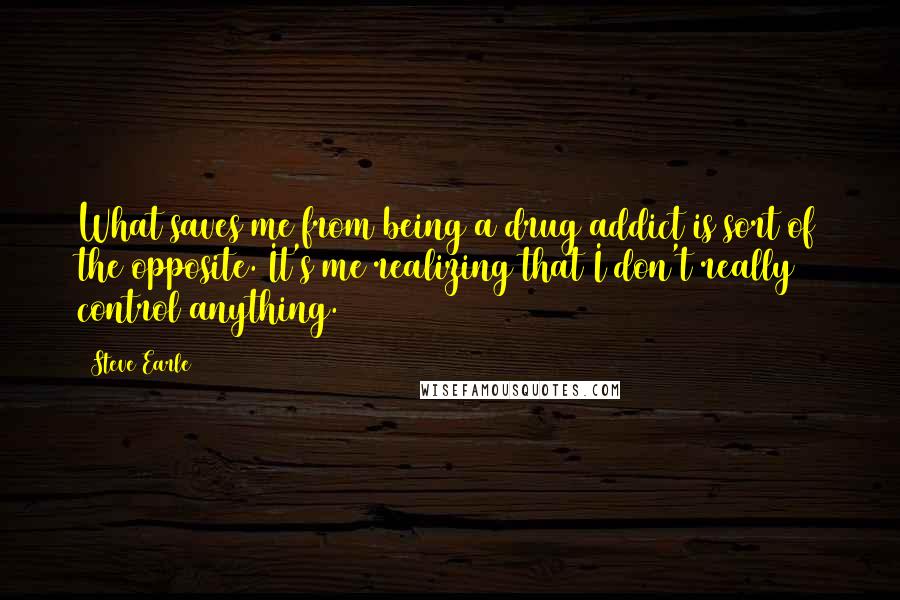 Steve Earle Quotes: What saves me from being a drug addict is sort of the opposite. It's me realizing that I don't really control anything.