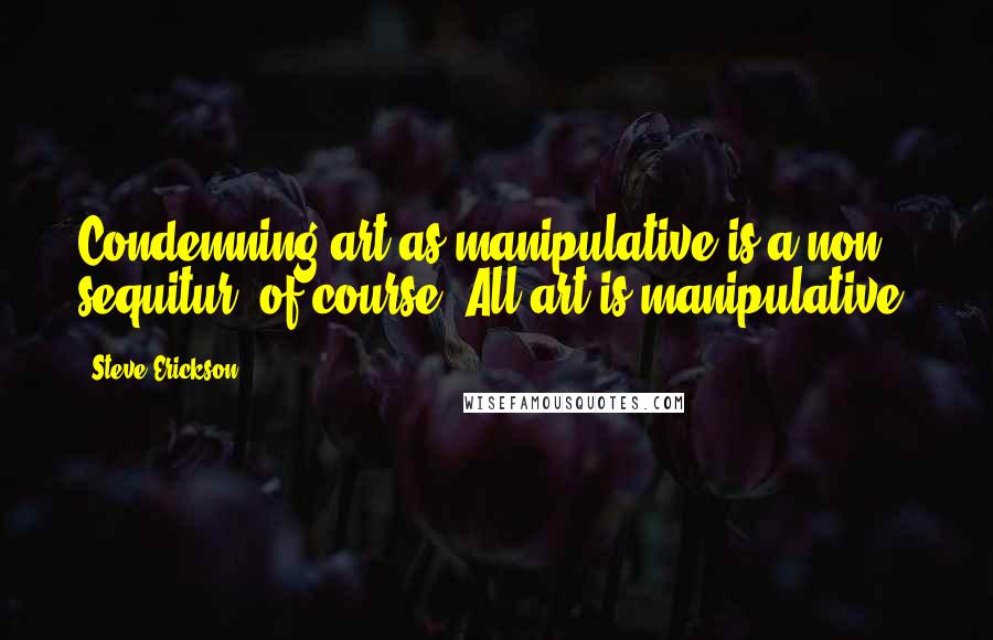 Steve Erickson Quotes: Condemning art as manipulative is a non sequitur, of course. All art is manipulative.