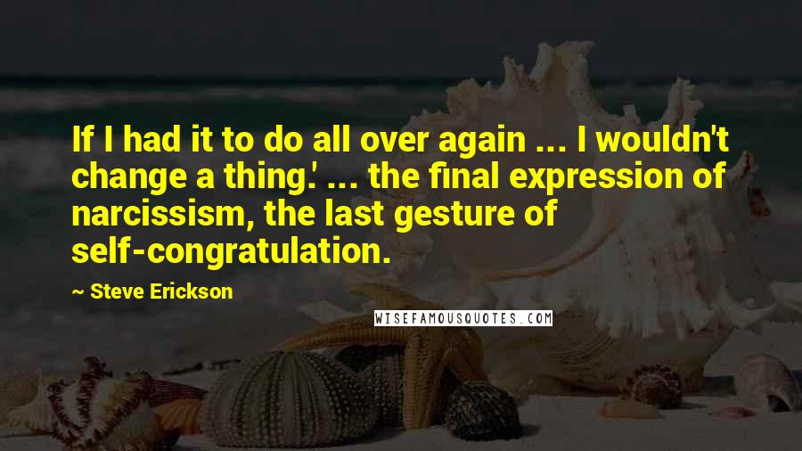 Steve Erickson Quotes: If I had it to do all over again ... I wouldn't change a thing.' ... the final expression of narcissism, the last gesture of self-congratulation.