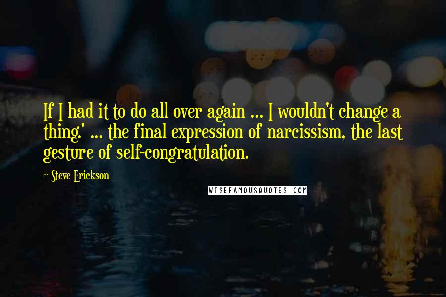 Steve Erickson Quotes: If I had it to do all over again ... I wouldn't change a thing.' ... the final expression of narcissism, the last gesture of self-congratulation.