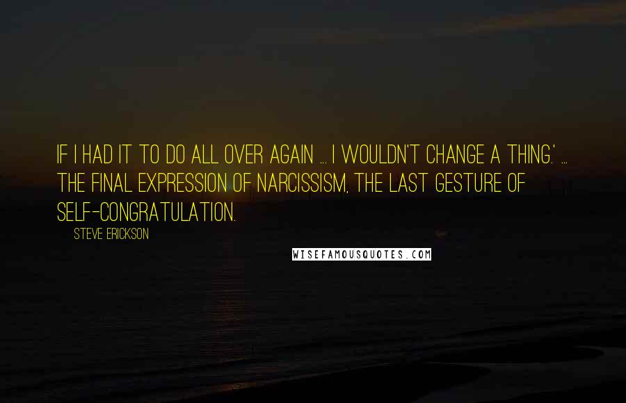 Steve Erickson Quotes: If I had it to do all over again ... I wouldn't change a thing.' ... the final expression of narcissism, the last gesture of self-congratulation.