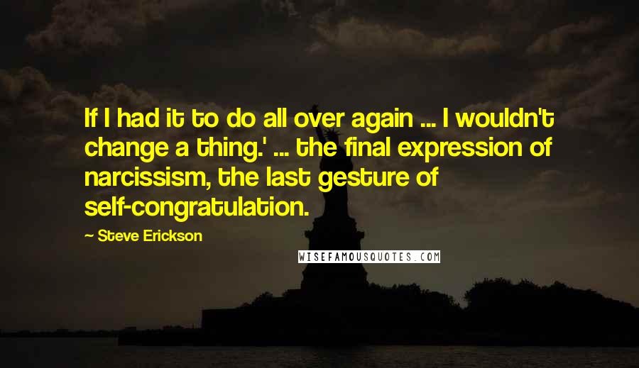 Steve Erickson Quotes: If I had it to do all over again ... I wouldn't change a thing.' ... the final expression of narcissism, the last gesture of self-congratulation.