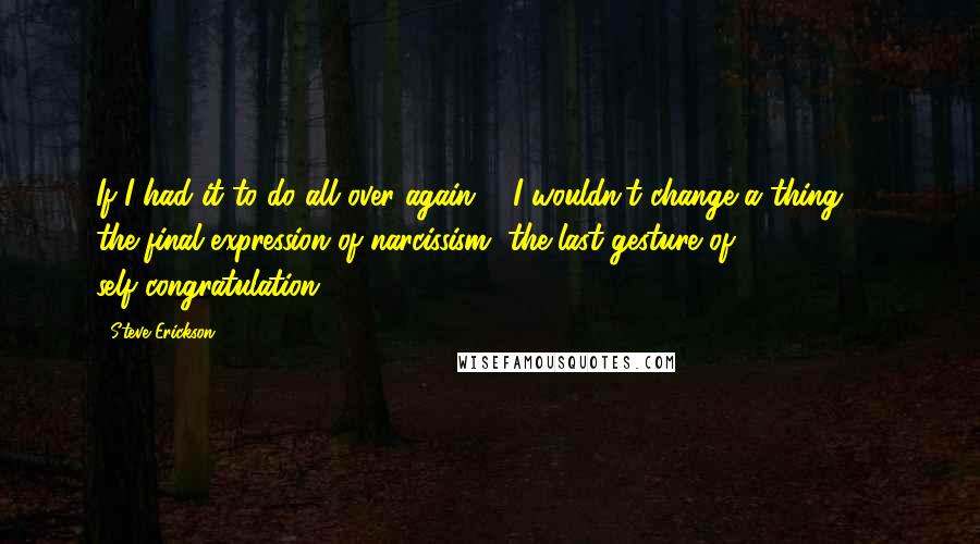 Steve Erickson Quotes: If I had it to do all over again ... I wouldn't change a thing.' ... the final expression of narcissism, the last gesture of self-congratulation.