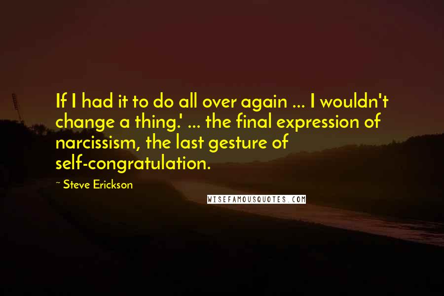 Steve Erickson Quotes: If I had it to do all over again ... I wouldn't change a thing.' ... the final expression of narcissism, the last gesture of self-congratulation.