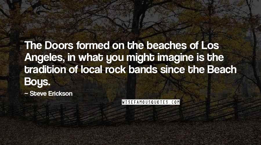 Steve Erickson Quotes: The Doors formed on the beaches of Los Angeles, in what you might imagine is the tradition of local rock bands since the Beach Boys.