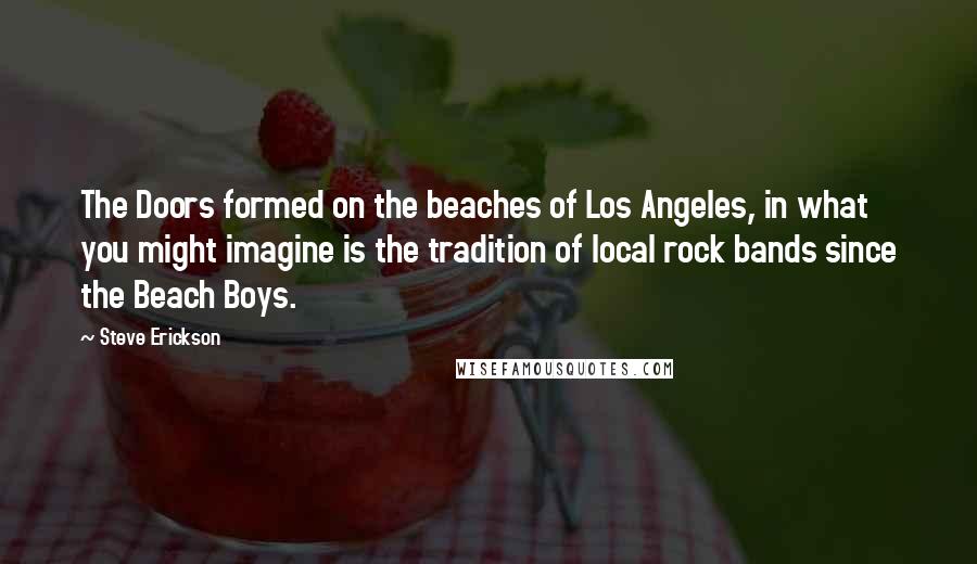 Steve Erickson Quotes: The Doors formed on the beaches of Los Angeles, in what you might imagine is the tradition of local rock bands since the Beach Boys.