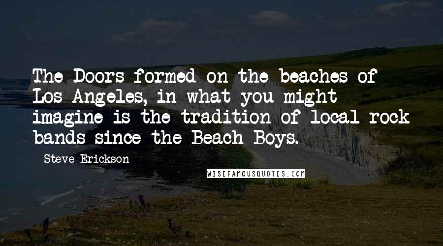 Steve Erickson Quotes: The Doors formed on the beaches of Los Angeles, in what you might imagine is the tradition of local rock bands since the Beach Boys.