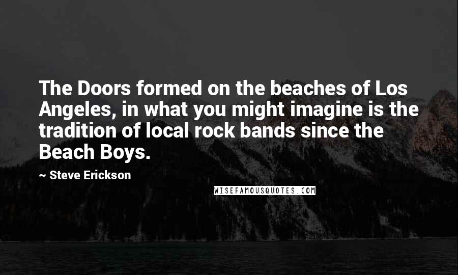 Steve Erickson Quotes: The Doors formed on the beaches of Los Angeles, in what you might imagine is the tradition of local rock bands since the Beach Boys.