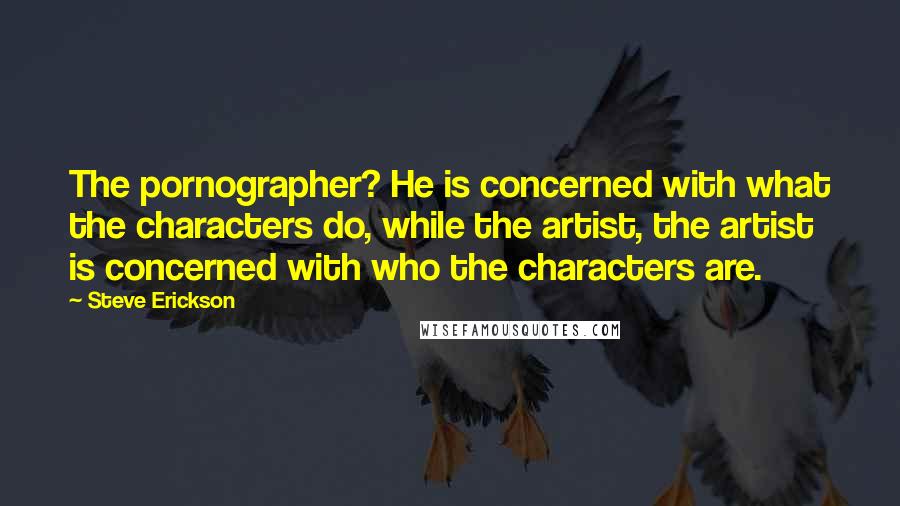 Steve Erickson Quotes: The pornographer? He is concerned with what the characters do, while the artist, the artist is concerned with who the characters are.
