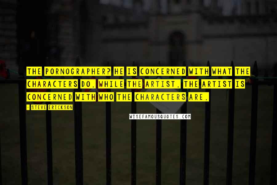 Steve Erickson Quotes: The pornographer? He is concerned with what the characters do, while the artist, the artist is concerned with who the characters are.