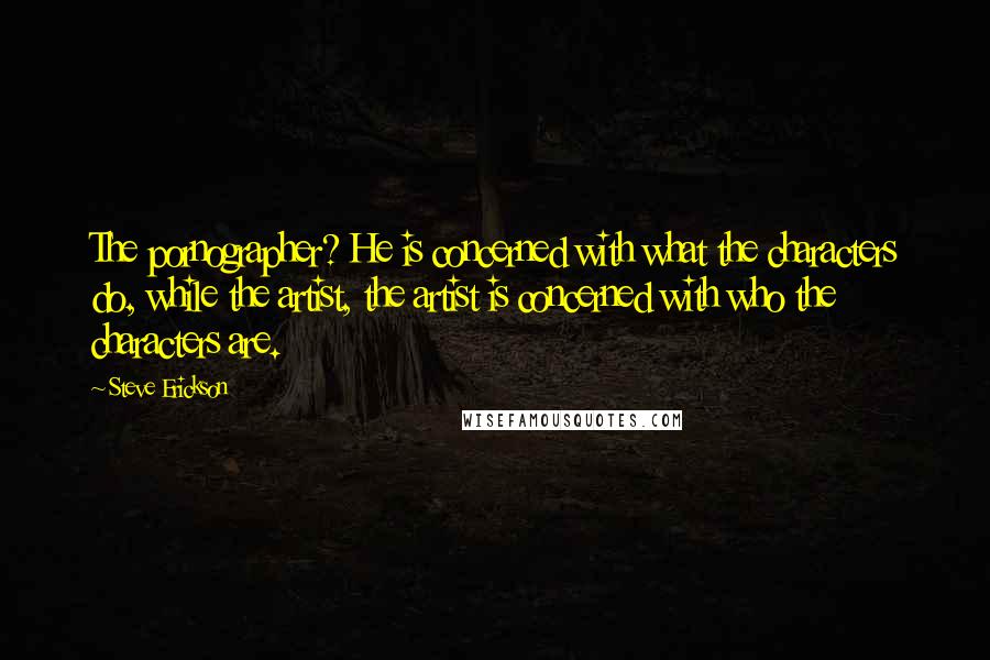 Steve Erickson Quotes: The pornographer? He is concerned with what the characters do, while the artist, the artist is concerned with who the characters are.