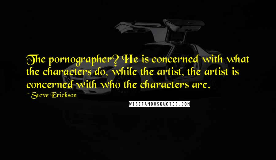 Steve Erickson Quotes: The pornographer? He is concerned with what the characters do, while the artist, the artist is concerned with who the characters are.