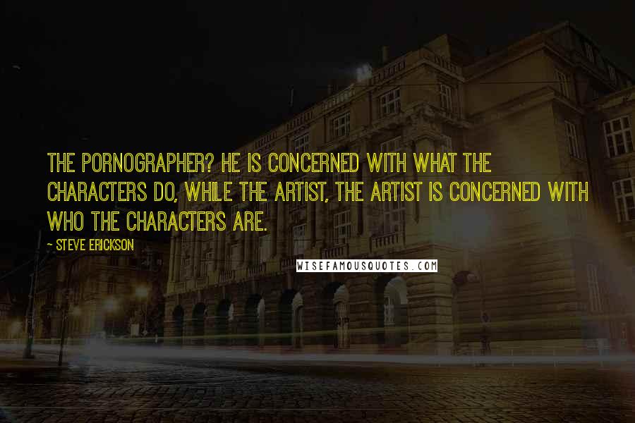 Steve Erickson Quotes: The pornographer? He is concerned with what the characters do, while the artist, the artist is concerned with who the characters are.