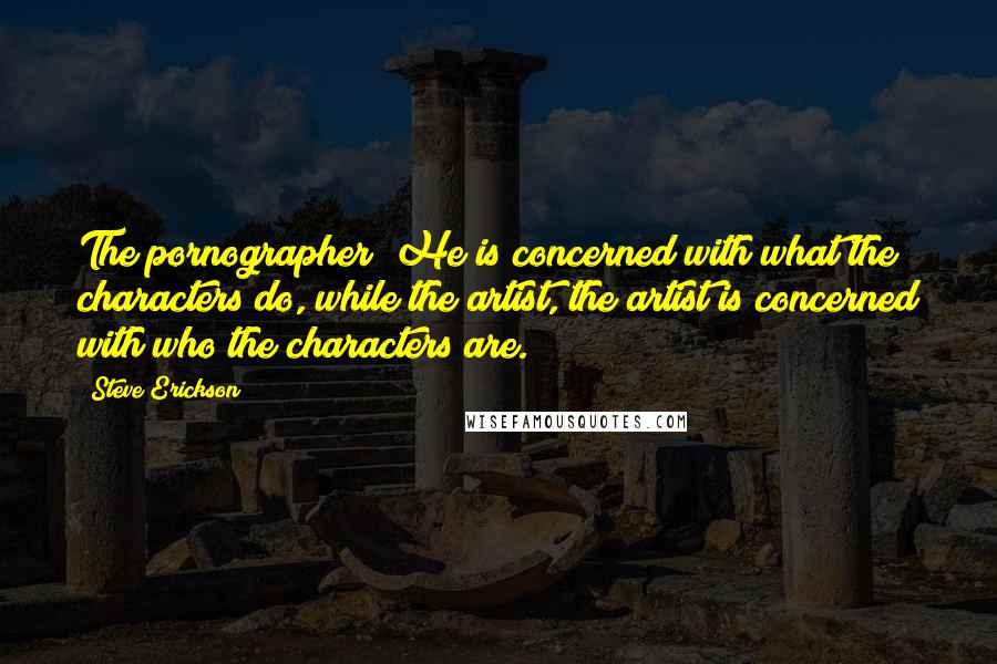 Steve Erickson Quotes: The pornographer? He is concerned with what the characters do, while the artist, the artist is concerned with who the characters are.