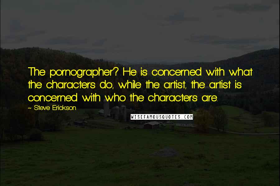 Steve Erickson Quotes: The pornographer? He is concerned with what the characters do, while the artist, the artist is concerned with who the characters are.