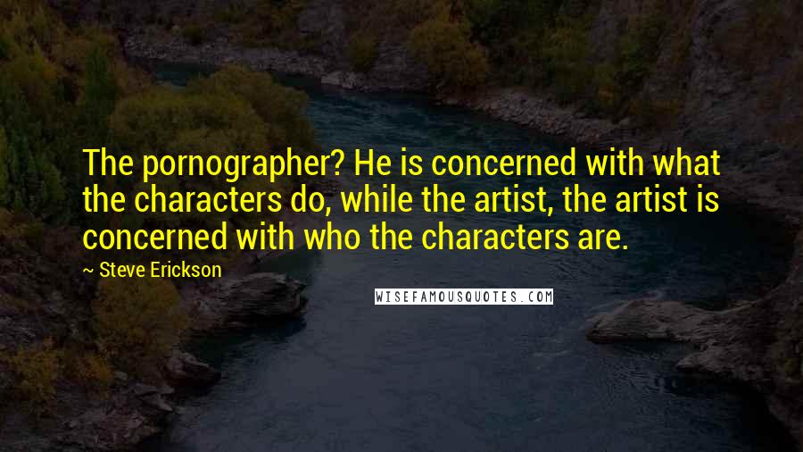 Steve Erickson Quotes: The pornographer? He is concerned with what the characters do, while the artist, the artist is concerned with who the characters are.
