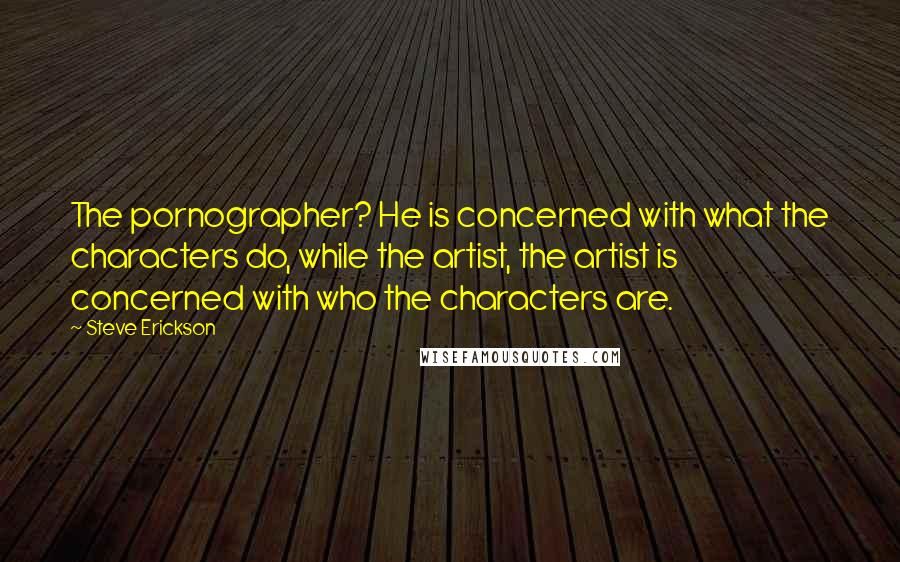 Steve Erickson Quotes: The pornographer? He is concerned with what the characters do, while the artist, the artist is concerned with who the characters are.