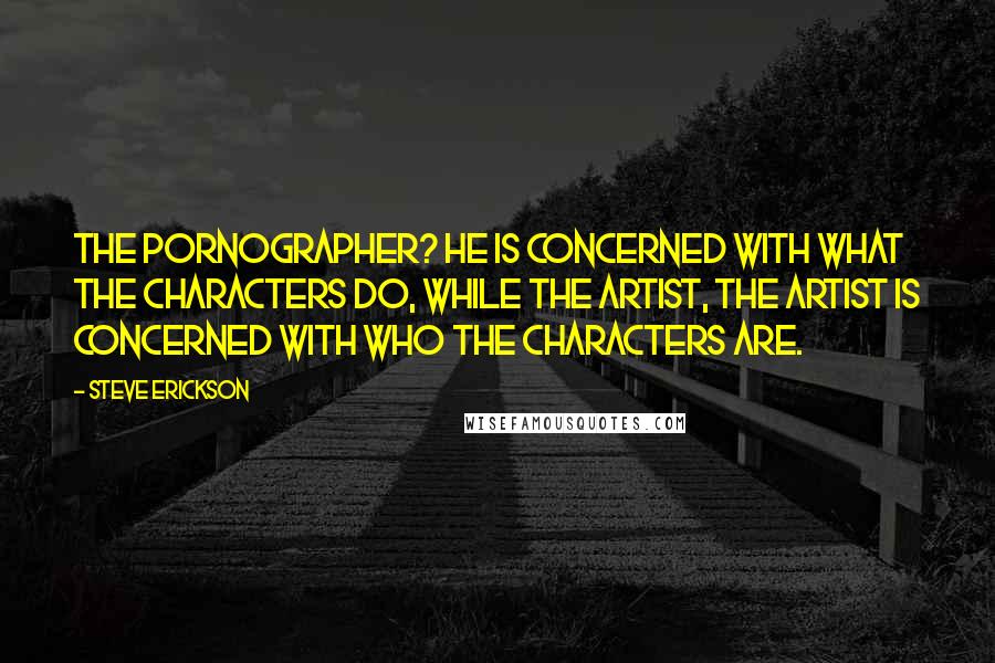 Steve Erickson Quotes: The pornographer? He is concerned with what the characters do, while the artist, the artist is concerned with who the characters are.