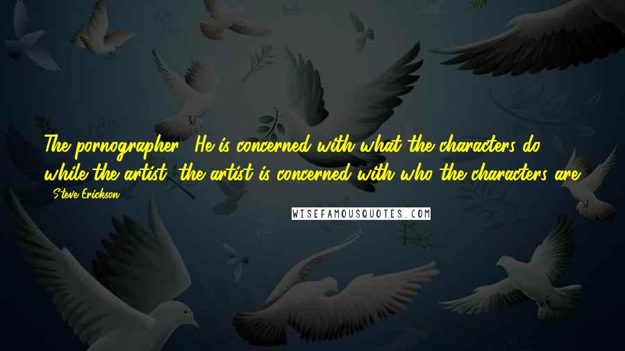 Steve Erickson Quotes: The pornographer? He is concerned with what the characters do, while the artist, the artist is concerned with who the characters are.