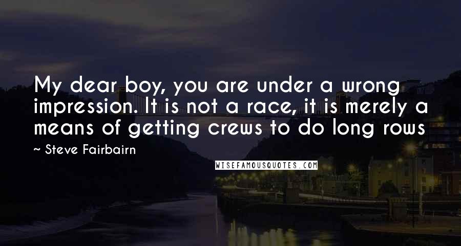 Steve Fairbairn Quotes: My dear boy, you are under a wrong impression. It is not a race, it is merely a means of getting crews to do long rows