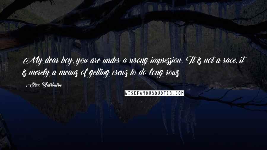 Steve Fairbairn Quotes: My dear boy, you are under a wrong impression. It is not a race, it is merely a means of getting crews to do long rows