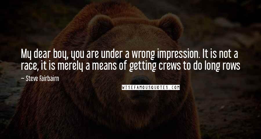 Steve Fairbairn Quotes: My dear boy, you are under a wrong impression. It is not a race, it is merely a means of getting crews to do long rows