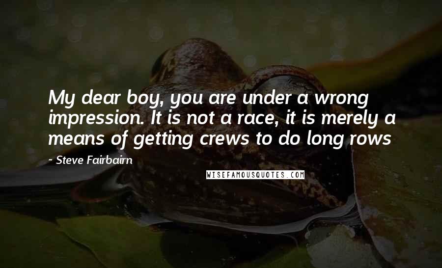 Steve Fairbairn Quotes: My dear boy, you are under a wrong impression. It is not a race, it is merely a means of getting crews to do long rows