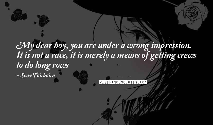 Steve Fairbairn Quotes: My dear boy, you are under a wrong impression. It is not a race, it is merely a means of getting crews to do long rows