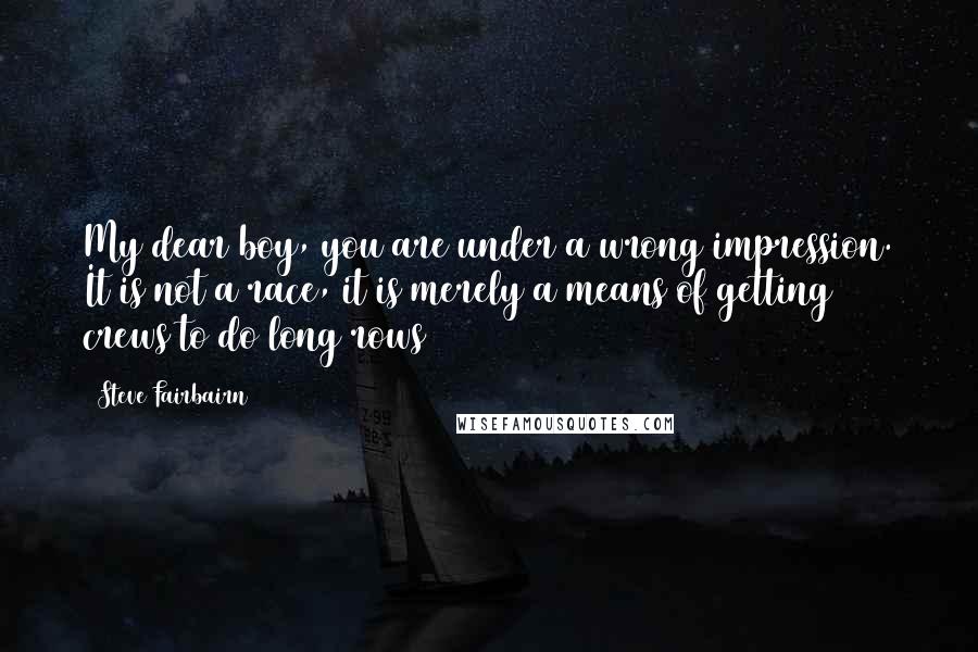 Steve Fairbairn Quotes: My dear boy, you are under a wrong impression. It is not a race, it is merely a means of getting crews to do long rows