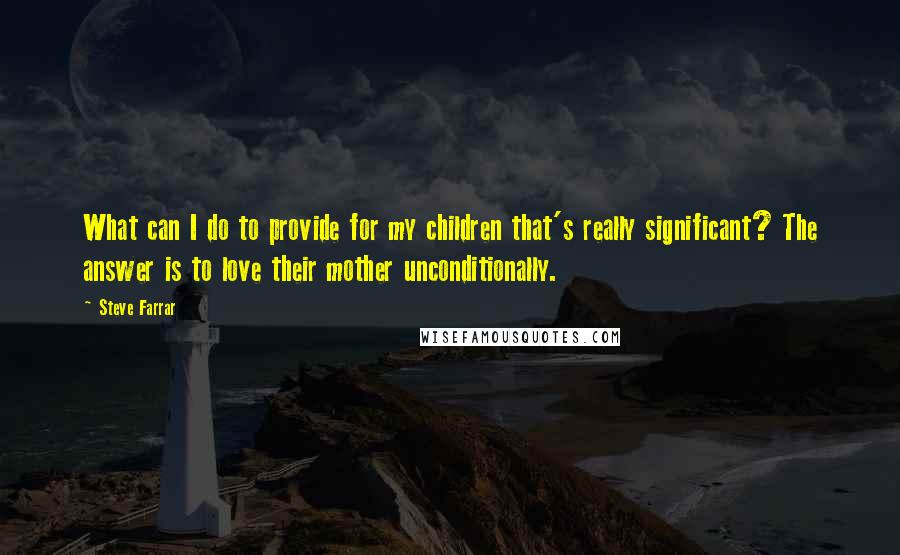 Steve Farrar Quotes: What can I do to provide for my children that's really significant? The answer is to love their mother unconditionally.
