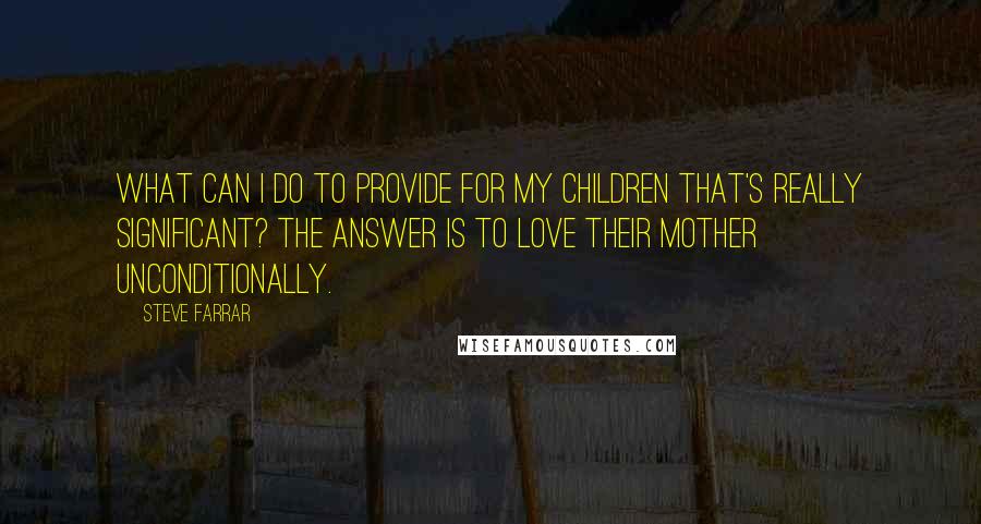 Steve Farrar Quotes: What can I do to provide for my children that's really significant? The answer is to love their mother unconditionally.