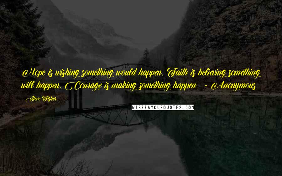 Steve Fisher Quotes: Hope is wishing something would happen. Faith is believing something will happen. Courage is making something happen. - Anonymous