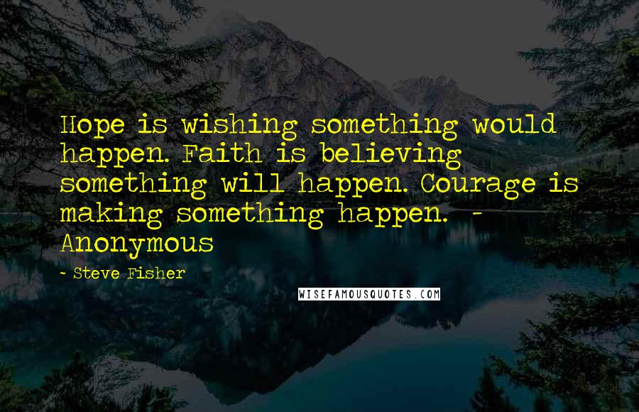 Steve Fisher Quotes: Hope is wishing something would happen. Faith is believing something will happen. Courage is making something happen. - Anonymous